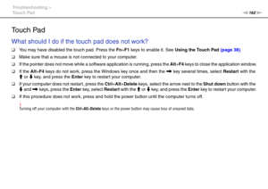 Page 162162nN Troubleshooting >
Touch Pad
Touch Pad
What should I do if the touch pad does not work?
❑You may have disabled the touch pad. Press the Fn+F1 keys to enable it. See Using the Touch Pad (page 38).
❑Make sure that a mouse is not connected to your computer.
❑If the pointer does not move while a software application is running, press the Alt+F4 keys to close the application window.
❑If the Alt+F4 keys do not work, press the Windows key once and then the , key several times, select Restart with the 
M or...