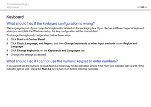 Page 163163nN Troubleshooting >
Keyboard
Keyboard
What should I do if the keyboard configuration is wrong?
The language layout of your computers keyboard is labeled on the packaging box. If you choose a different regional keyboard 
when you complete the Windows setup, the key configuration will be mismatched.
To change the keyboard configuration, follow these steps:
1Click Start and Control Panel.
2Click Clock, Language, and Region, and then Change keyboards or other input methods under Region and 
Language....