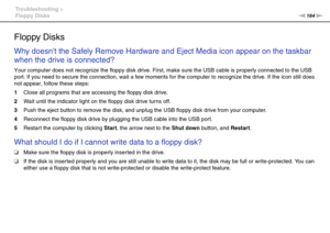 Page 164164nN Troubleshooting >
Floppy Disks
Floppy Disks
Why doesnt the Safely Remove Hardware and Eject Media icon appear on the taskbar 
when the drive is connected?
Your computer does not recognize the floppy disk drive. First, make sure the USB cable is properly connected to the USB 
port. If you need to secure the connection, wait a few moments for the computer to recognize the drive. If the icon still does 
not appear, follow these steps:
1Close all programs that are accessing the floppy disk drive.
2Wait...