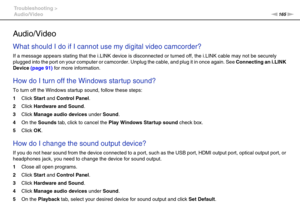 Page 165165nN Troubleshooting >
Audio/Video
Audio/Video
What should I do if I cannot use my digital video camcorder?
If a message appears stating that the i.LINK device is disconnected or turned off, the i.LINK cable may not be securely 
plugged into the port on your computer or camcorder. Unplug the cable, and plug it in once again. See Connecting an i.LINK 
Device (page 91) for more information.
 
How do I turn off the Windows startup sound?
To turn off the Windows startup sound, follow these steps:
1Click...