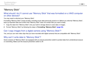 Page 168168nN Troubleshooting >
Memory Stick
Memory Stick
What should I do if I cannot use Memory Stick that was formatted on a VAIO computer 
on other devices?
You may need to reformat your Memory Stick.
Formatting Memory Stick erases all data, including music data previously saved on it. Before you reformat Memory Stick, 
back up important data and confirm that Memory Stick does not contain files you want to keep.
1Copy the data from Memory Stick onto your built-in storage device to save data or images....