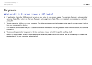 Page 169169nN Troubleshooting >
Peripherals
Peripherals
What should I do if I cannot connect a USB device?
❑If applicable, check the USB device is turned on and using its own power supply. For example, if you are using a digital 
camera, check if the battery is charged. If you are using a printer, check if the power cable is connected properly to an 
AC outlet.
❑Try using another USB port on your computer. The driver software could be installed to the specific port you used the first 
time you connected the...