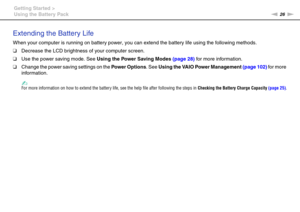 Page 2626nN Getting Started >
Using the Battery Pack
Extending the Battery Life
When your computer is running on battery power, you can extend the battery life using the following methods.
❑Decrease the LCD brightness of your computer screen.
❑Use the power saving mode. See Using the Power Saving Modes (page 28) for more information.
❑Change the power saving settings on the Power Options. See Using the VAIO Power Management (page 102) for more 
information.
✍For more information on how to extend the battery...