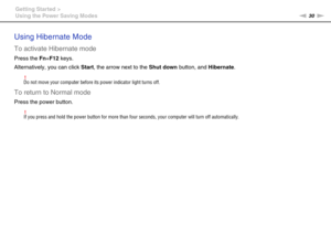 Page 3030nN Getting Started >
Using the Power Saving Modes
Using Hibernate Mode
To activate Hibernate mode
Press the Fn+F12 keys.
Alternatively, you can click Start, the arrow next to the Shut down button, and Hibernate.
!Do not move your computer before its power indicator light turns off.
To return to Normal mode
Press the power button.
!If you press and hold the power button for more than four seconds, your computer will turn off automatically.
 
  