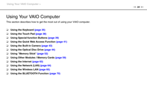 Page 3434nN Using Your VAIO Computer >
Using Your VAIO Computer
This section describes how to get the most out of using your VAIO computer.
❑Using the Keyboard (page 35)
❑Using the Touch Pad (page 38)
❑Using Special-function Buttons (page 39)
❑Using the Quick Web Access Function (page 41)
❑Using the Built-in Camera (page 43)
❑Using the Optical Disc Drive (page 44)
❑Using Memory Stick (page 52)
❑Using Other Modules / Memory Cards (page 59)
❑Using the Internet (page 63)
❑Using the Network (LAN) (page 64)
❑Using...