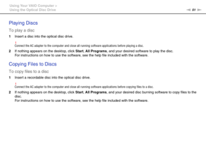 Page 5151nN Using Your VAIO Computer >
Using the Optical Disc Drive
Playing Discs
To play a disc
1Insert a disc into the optical disc drive.
!Connect the AC adapter to the computer and close all running software applications before playing a disc.
2If nothing appears on the desktop, click Start, All Programs, and your desired software to play the disc.
For instructions on how to use the software, see the help file included with the software.
 
Copying Files to Discs
To copy files to a disc
1Insert a recordable...