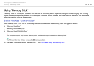 Page 5252nN Using Your VAIO Computer >
Using Memory Stick
Using Memory Stick
Memory Stick is a compact, portable, and versatile IC recording media especially designed for exchanging and sharing 
digital data with compatible products, such as digital cameras, mobile phones, and other devices. Because it is removable, 
it can be used for external data storage.
Before You Use Memory Stick
The Memory Stick Duo slot on your computer can accommodate the following sizes and types of media:
❑Memory Stick Duo
❑Memory...