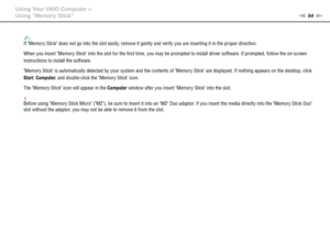 Page 5454nN Using Your VAIO Computer >
Using Memory Stick
✍If Memory Stick does not go into the slot easily, remove it gently and verify you are inserting it in the proper direction.
When you insert Memory Stick into the slot for the first time, you may be prompted to install driver software. If prompted, follow the on-screen 
instructions to install the software.
Memory Stick is automatically detected by your system and the contents of Memory Stick are displayed. If nothing appears on the desktop, click...