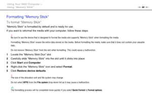 Page 5656nN Using Your VAIO Computer >
Using Memory Stick
Formatting Memory Stick
To format Memory Stick
Memory Stick is formatted by default and is ready for use.
If you want to reformat the media with your computer, follow these steps.
!Be sure to use the device that is designed to format the media and supports Memory Stick when formatting the media.
Formatting Memory Stick erases the entire data stored on the media. Before formatting the media, make sure that it does not contain your valuable 
data.
Do not...