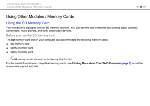 Page 5959nN Using Your VAIO Computer >
Using Other Modules / Memory Cards
Using Other Modules / Memory Cards
Using the SD Memory Card
Your computer is equipped with an SD memory card slot. You can use this slot to transfer data among digital cameras, 
camcorders, music players, and other audio/video devices.
Before you use the SD memory card
The SD memory card slot on your computer can accommodate the following memory cards:
❑SD memory card
❑SDHC memory card
❑SDXC memory card
✍The SD memory card slot also works...
