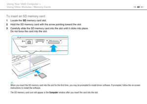 Page 6060nN Using Your VAIO Computer >
Using Other Modules / Memory Cards
To insert an SD memory card
1Locate the SD memory card slot.
2Hold the SD memory card with the arrow pointing toward the slot.
3Carefully slide the SD memory card into the slot until it clicks into place.
Do not force the card into the slot.
✍When you insert the SD memory card into the slot for the first time, you may be prompted to install driver software. If prompted, follow the on-screen 
instructions to install the software.
The SD...