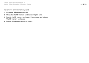 Page 6161nN Using Your VAIO Computer >
Using Other Modules / Memory Cards
To remove an SD memory card
1Locate the SD memory card slot.
2Check that the SD memory card indicator light is unlit.
3Push in the SD memory card toward the computer and release.
The SD memory card ejects.
4Pull the SD memory card out of the slot.
  
