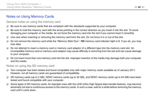 Page 6262nN Using Your VAIO Computer >
Using Other Modules / Memory Cards
Notes on Using Memory Cards
General notes on using the memory card
❑Be sure to use memory cards that are compliant with the standards supported by your computer.
❑Be sure to hold the memory card with the arrow pointing in the correct direction as you insert it into the slot. To avoid 
damaging your computer or the media, do not force the memory card into the slot if you cannot insert it smoothly.
❑Use care when inser ting or removing the...
