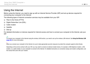 Page 6363nN Using Your VAIO Computer >
Using the Internet
Using the Internet
Before using the Internet, you need to sign up with an Internet Service Provider (ISP) and set up devices required for 
connecting your computer to the Internet.
The following types of Internet connection services may be available from your ISP:
❑Fiber to the Home (FTTH)
❑Digital Subscriber Line (DSL)
❑Cable modem
❑Satellite
❑Dial-up
For detailed information on devices required for Internet access and how to connect your computer to...