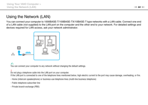 Page 6464nN Using Your VAIO Computer >
Using the Network (LAN)
Using the Network (LAN)
You can connect your computer to 1000BASE-T/100BASE-TX/10BASE-T type networks with a LAN cable. Connect one end 
of a LAN cable (not supplied) to the LAN port on the computer and the other end to your network. For detailed settings and 
devices required for LAN access, ask your network administrator.
✍You can connect your computer to any network without changing the default settings.
!Do not plug a telephone cable into the...