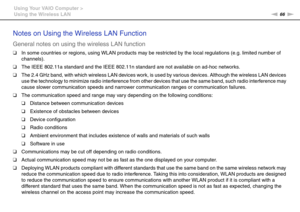 Page 6666nN Using Your VAIO Computer >
Using the Wireless LAN
Notes on Using the Wireless LAN Function
General notes on using the wireless LAN function
❑In some countries or regions, using WLAN products may be restricted by the local regulations (e.g. limited number of 
channels).
❑The IEEE 802.11a standard and the IEEE 802.11n standard are not available on ad-hoc networks.
❑The 2.4 GHz band, with which wireless LAN devices work, is used by various devices. Although the wireless LAN devices 
use the technology...