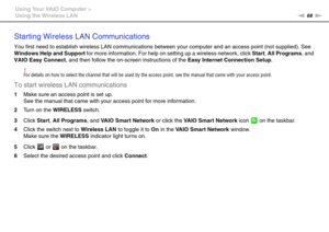 Page 6868nN Using Your VAIO Computer >
Using the Wireless LAN
Starting Wireless LAN Communications
You first need to establish wireless LAN communications between your computer and an access point (not supplied). See 
Windows Help and Support for more information. For help on setting up a wireless network, click Start, All Programs, and 
VAIO Easy Connect, and then follow the on-screen instructions of the Easy Internet Connection Setup.
!For details on how to select the channel that will be used by the access...