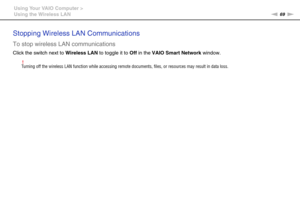 Page 6969nN Using Your VAIO Computer >
Using the Wireless LAN
Stopping Wireless LAN Communications
To stop wireless LAN communications
Click the switch next to Wireless LAN to toggle it to Off in the VAIO Smart Network window.
!Turning off the wireless LAN function while accessing remote documents, files, or resources may result in data loss.
 
  