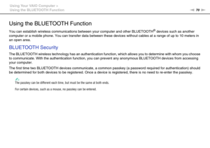 Page 7070nN Using Your VAIO Computer >
Using the BLUETOOTH Function
Using the BLUETOOTH Function
You can establish wireless communications between your computer and other BLUETOOTH® devices such as another 
computer or a mobile phone. You can transfer data between these devices without cables at a range of up to 10 meters in 
an open area.
BLUETOOTH Security
The BLUETOOTH wireless technology has an authentication function, which allows you to determine with whom you choose 
to communicate. With the...