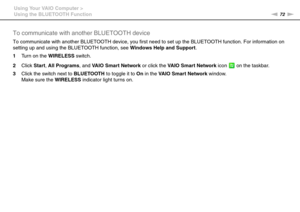 Page 7272nN Using Your VAIO Computer >
Using the BLUETOOTH Function
To communicate with another BLUETOOTH device
To communicate with another BLUETOOTH device, you first need to set up the BLUETOOTH function. For information on 
setting up and using the BLUETOOTH function, see Windows Help and Support.
1Turn on the WIRELESS switch.
2Click Start, All Programs, and VAIO Smart Network or click the VAIO Smart Network icon   on the taskbar.
3Click the switch next to BLUETOOTH to toggle it to On in the VAIO Smart...