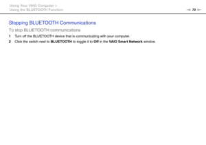 Page 7373nN Using Your VAIO Computer >
Using the BLUETOOTH Function
Stopping BLUETOOTH Communications
To stop BLUETOOTH communications
1Turn off the BLUETOOTH device that is communicating with your computer.
2Click the switch next to BLUETOOTH to toggle it to Off in the VAIO Smart Network window.
  
