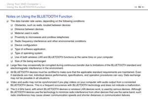 Page 7474nN Using Your VAIO Computer >
Using the BLUETOOTH Function
Notes on Using the BLUETOOTH Function
❑The data transfer rate varies, depending on the following conditions:
❑Obstacles, such as walls, located between devices
❑Distance between devices
❑Material used in walls
❑Proximity to microwaves and cordless telephones
❑Radio frequency interference and other environmental conditions
❑Device configuration
❑Type of software application
❑Type of operating system
❑Use of both wireless LAN and BLUETOOTH...
