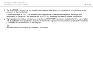 Page 7575nN Using Your VAIO Computer >
Using the BLUETOOTH Function
❑The BLUETOOTH function may not work with other devices, depending on the manufacturer or the software version 
employed by the manufacturer.
❑Connecting multiple BLUETOOTH devices to your computer may cause channel congestion, resulting in poor 
performance of the devices. This is normal with BLUETOOTH technology and does not indicate a malfunction.
❑High-speed communications between your computer and BLUETOOTH devices are available when they...