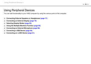 Page 7676nN Using Peripheral Devices >
Using Peripheral Devices
You can add functionality to your VAIO computer by using the various ports on the computer.
❑Connecting External Speakers or Headphones (page 77)
❑Connecting an External Display (page 78)
❑Selecting Display Modes (page 85)
❑Using the Multiple Monitors Function (page 86)
❑Connecting an External Microphone (page 88)
❑Connecting a USB Device (page 89)
❑Connecting an i.LINK Device (page 91) 