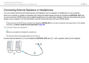 Page 7777nN Using Peripheral Devices >
Connecting External Speakers or Headphones
Connecting External Speakers or Headphones
You can connect external sound output devices (not supplied), such as speakers or headphones, to your computer.
Since your computer is capable of outputting both analog and digital signals through the headphones/OPTICAL OUT jack, 
you can connect an S/PDIF device such as digital headphones or an audio/video amplifier to the jack and enhance the sound 
quality of your computer. For more...