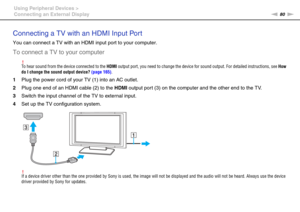 Page 8080nN Using Peripheral Devices >
Connecting an External Display
Connecting a TV with an HDMI Input Port
You can connect a TV with an HDMI input port to your computer.
To connect a TV to your computer
!To hear sound from the device connected to the HDMI output port, you need to change the device for sound output. For detailed instructions, see How 
do I change the sound output device? (page 165).
1Plug the power cord of your TV (1) into an AC outlet.
2Plug one end of an HDMI cable (2) to the HDMI output...