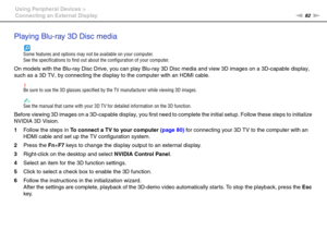 Page 8282nN Using Peripheral Devices >
Connecting an External Display
Playing Blu-ray 3D Disc media
Some features and options may not be available on your computer.
See the specifications to find out about the configuration of your computer.
On models with the Blu-ray Disc Drive, you can play Blu-ray 3D Disc media and view 3D images on a 3D-capable display, 
such as a 3D TV, by connecting the display to the computer with an HDMI cable.
!Be sure to use the 3D glasses specified by the TV manufacturer while...