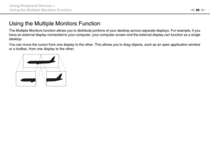 Page 8686nN Using Peripheral Devices >
Using the Multiple Monitors Function
Using the Multiple Monitors Function
The Multiple Monitors function allows you to distribute portions of your desktop across separate displays. For example, if you 
have an external display connected to your computer, your computer screen and the external display can function as a single 
desktop.
You can move the cursor from one display to the other. This allows you to drag objects, such as an open application window 
or a toolbar,...