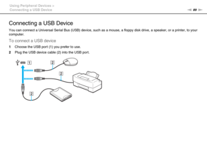 Page 8989nN Using Peripheral Devices >
Connecting a USB Device
Connecting a USB Device
You can connect a Universal Serial Bus (USB) device, such as a mouse, a floppy disk drive, a speaker, or a printer, to your 
computer.
To connect a USB device
1Choose the USB port (1) you prefer to use.
2Plug the USB device cable (2) into the USB por t. 