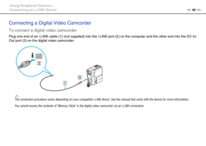 Page 9292nN Using Peripheral Devices >
Connecting an i.LINK Device
Connecting a Digital Video Camcorder
To connect a digital video camcorder
Plug one end of an i.LINK cable (1) (not supplied) into the i.LINK port (2) on the computer and the other end into the DV In/
Out port (3) on the digital video camcorder.
✍The connection procedure varies depending on your compatible i.LINK device. See the manual that came with the device for more information.
You cannot access the contents of Memory Stick in the digital...