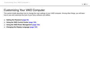 Page 9393nN Customizing Your VAIO Computer >
Customizing Your VAIO Computer
This section briefly describes how to change the main settings of your VAIO computer. Among other things, you will learn 
how to use and customize the look of your Sony software and utilities.
❑Setting the Password (page 94)
❑Using the VAIO Control Center (page 100)
❑Using the VAIO Power Management (page 102)
❑Changing the Display Language (page 103) 