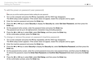 Page 9696nN Customizing Your VAIO Computer >
Setting the Password
To add the power-on password (user password)
!Make sure you set the machine password before setting the user password.
1Turn on the computer and press the F2 key repeatedly until the VAIO logo disappears.
The BIOS setup screen appears. If the screen does not appear, restart the computer and try again.
2Enter the machine password and press the Enter key.
3Press the < or , key to select Security to display the Security tab, select Set User...