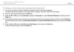 Page 9797nN Customizing Your VAIO Computer >
Setting the Password
To change or remove the power-on password (user password)
1Turn on the computer and press the F2 key repeatedly until the VAIO logo disappears.
The BIOS setup screen appears. If the screen does not appear, restart the computer and try again.
2Enter the user password and press the Enter key.
3Press the < or , key to select Security to display the Security tab, select Set User Password, and then press the 
Enter key.
4On the password entry screen,...