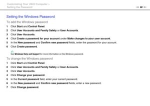 Page 9898nN Customizing Your VAIO Computer >
Setting the Password
Setting the Windows Password
To add the Windows password
1Click Start and Control Panel.
2Click User Accounts and Family Safety or User Accounts.
3Click User Accounts.
4Click Create a password for your account under Make changes to your user account.
5In the New password and Confirm new password fields, enter the password for your account.
6Click Create password.
✍See Windows Help and Support for more information on the Windows password.
To...