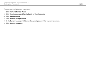 Page 9999nN Customizing Your VAIO Computer >
Setting the Password
To remove the Windows password
1Click Start and Control Panel.
2Click User Accounts and Family Safety or User Accounts.
3Click User Accounts.
4Click Remove your password.
5In the Current password field, enter the current password that you want to remove.
6Click Remove password.
 
  