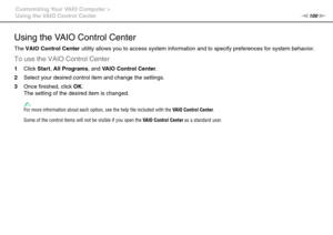 Page 100100nN Customizing Your VAIO Computer >
Using the VAIO Control Center
Using the VAIO Control Center
The VAIO Control Center utility allows you to access system information and to specify preferences for system behavior.
To use the VAIO Control Center
1Click Start, All Programs, and VAIO Control Center.
2Select your desired control item and change the settings.
3Once finished, click OK.
The setting of the desired item is changed.
✍For more information about each option, see the help file included with the...