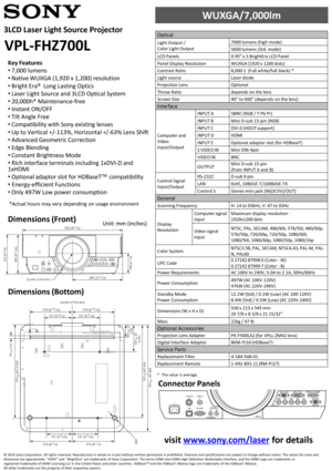 Page 1Dimensions (Front)
Dimensions (Bottom)
Unit: mm (inches)
Connector Panels
Key Features
•7,000 lumens
•Native WUXGA (1,920 x 1,200) resolution
•Bright Era®  Long Lasting Optics
•Laser Light Source and 3LCD Optical System
•20,000h* Maintenance-free
•Instant ON/OFF
•Tilt Angle Free 
•Compatibility with Sony existing lenses 
•Up to Vertical +/-113%, Horizontal +/-63% Lens Shift
•Advanced Geometric Correction
•Edge Blending
•Constant Brightness Mode
•Rich interface terminals including 1xDVI-D and 1xHDMI...