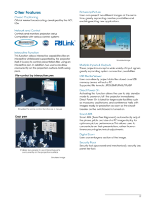 Page 1717
Other Features
Closed Captioning
Official teletext broadcasting, developed by the NCI, 
USA
Network and Control
Controls and monitors projector status
Compatible with various control systems
Interactive Function
This function allows interactive capabilities like an 
interactive whiteboard supported by the projector 
itself. It is easy to control presentation files using an 
interactive pen. In addition, two users can draw 
concurrently on the projection surface, both using  
pens.
Provides the same...