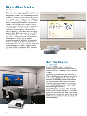 Page 66
Ultra Short Throw Projectors
VPL-S600 Series
Sony also offers a new series of 3LCD ultra short 
throw projectors, the VPL-S600 Series, to enhance its 
range for educational and corporate applications, 
and bring high-quality economical projection into 
the classroom and meeting room. VPL-S600 Series 
projectors offer a long lasting lamp time of 8,000 
hours* and achieve outstanding picture quality 
through 2,600 to 3,200 lumens color brightness. 
Perfect for smaller classrooms and meeting rooms, 
the...