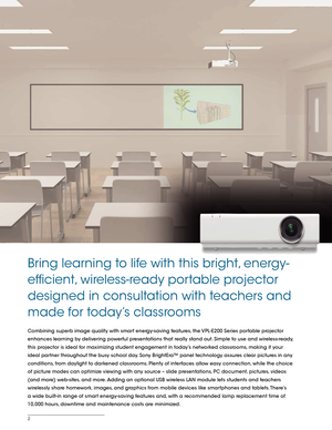 Page 22
Combining superb image quality with smart energy-saving features, the VPL-E200 Series portable projector 
enhances learning by delivering powerful presentations that really stand out. Simple to use and wireless-ready, 
this projector is ideal for maximizing student engagement in today’s networked classrooms, making it your 
ideal partner throughout the busy school day. Sony BrightEra™ panel technology assures clear pictures in any 
conditions, from daylight to darkened classrooms. Plenty of interfaces...