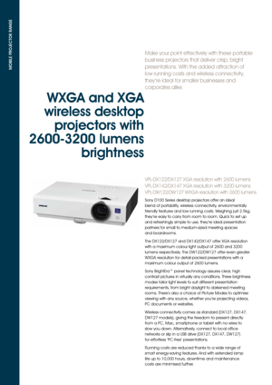 Page 2Make your point effectively with these portable 
business projectors that deliver crisp, bright 
presentations. With the added attraction of 
low running costs and wireless connectivity, 
they ’re ideal for smaller businesses and 
corporates alike. 
VPL-DX122/DX127 XGA resolution with 2600 lumens 
VPL-DX142/DX147 XGA resolution with 3200 lumens 
VPL-DW122/DW127 WXGA resolution with 2600 lumens
MOBILE PROJECTOR RANGE
WXGA and XGA 
wireless desktop  projectors with 
2600-3200 lumens  brightness 
Sony D100...