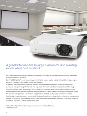 Page 22
A great t for mid-size to large classrooms and meeting 
rooms when cost is critical
*HDBaseT™ and the HDBaseT Alliance logo are trademarks of the HDBaseT\
 Alliance.
 VPL-CH375/CH355
VPL-CH300 Series data projectors deliver an outstanding brightness of up\
 to 5000 lumens and ultra high-quality 
images with WUXGA resolution. 
Sonys 3LCD BrightEra™ panel technology provides higher picture quali\
ty, substantially brighter images, higher 
efciency, consistent color stability, and longer durability. 
In...