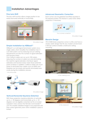 Page 44
Fine Lens Shift
The lens shift function allows image position to be 
easily fine-tuned vertically or horizontally.
5%
5%
4%4%
5% 5%4%
4%
Simulated image
Simple Installation by HDBaseT*
HDBaseT is a multi-signal transmission system via a 
single cable, which simplifies the installation task. It 
cuts total system cost by reducing not just cabling 
requirements but also the number of signal extenders 
and receiver boxes.
One Cat5e/6 cable can run up to 100 meters, 
reducing the number of cable runs and...