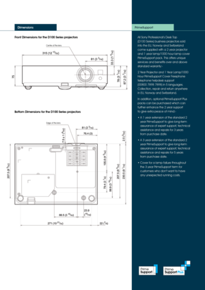 Page 4Front Dimensions for the D100 Series projectors
Dimensions
All Sony Professional’s Desk Top  
(D100 Series) business projectors sold 
into the EU, Norway and Switzerland 
come supplied with a 2 year projector 
and 1 year lamp/1000 hour lamp cover 
PrimeSupport pack. This offers unique 
services and benefits over and above 
standard warranty:-
2 Year Projector and 1 Year Lamp/1000 
Hour PrimeSupport Cover Freephone 
telephone helpdesk support 
 
(00800 7898 7898) in 5 languages. 
Collection, repair and...