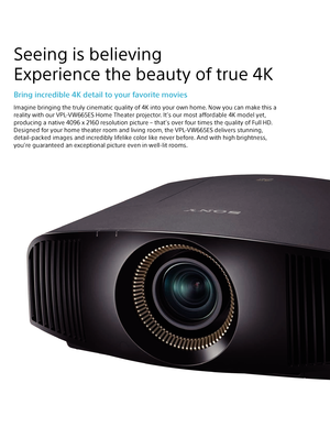 Page 2Seeing is believing 
Experience the beauty of true 4K
Bring incredible 4K detail to your favorite movies
Imagine bringing the truly cinematic quality of 4K into your own home. Now you can make this a  
reality with our VPL-VW665ES Home Theater projector. It’s our most affordable 4K model yet,  
producing a native 4096 x 2160 resolution picture – that’s over four times the quality of Full HD.
Designed for your home theater room and living room, the VPL-VW665ES delivers stunning,  
detail-packed images and...