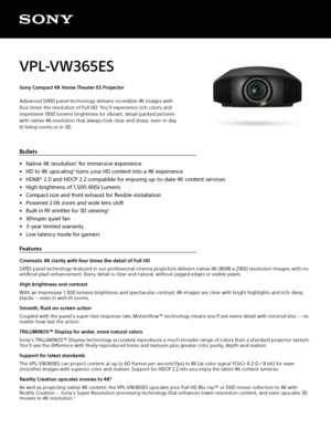 Page 1VPL-VW365ES 
Sony Compact 4K Home Theater ES Projector
Advanced SXRD panel technology delivers incredible 4K images with 
four times the resolution of Full HD. You’ll experience rich colors and 
impressive 1500 lumens brightness for vibrant, detail-packed pictures 
with native 4K resolution that always look clear and sharp, even in day 
lit living rooms or in 3D.
Bullets
• Native 4K resolution
1 for immersive experience
•  HD to 4K upscaling
3 turns your HD content into a 4K experience
•  HDMI® 2.0 and...